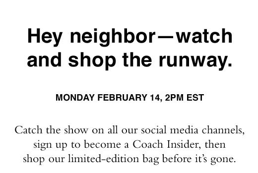 Hey neighbor - watch and shop the runway. Monday February 14, 2PM EST. Catch the show on all our social media channels, sign up to become a Coach Insider, then shop our limited-edition bag before it's gone.