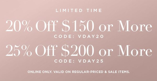 LIMITED TIME 20% OFF $150 or More CODE: VDAY20 25% OFF $200 or More CODE: VDAY25 ONLINE ONLY. VALID ON REGULAR-PRICED & SALE ITEMS.