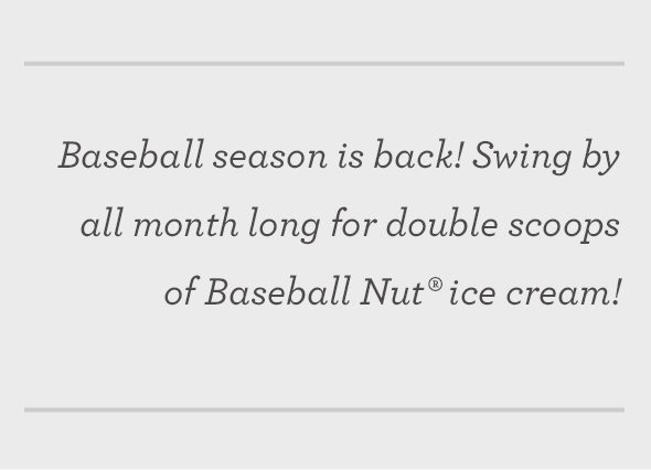 Baseball season is back! Swing by all month long for double scoops of Baseball Nut® ice cream!