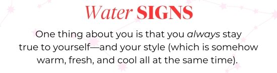 Water SIGNS - One thing about you is that you always stay true to yourself-and your style (which is somehow warm, fresh, and cool all at the same time).