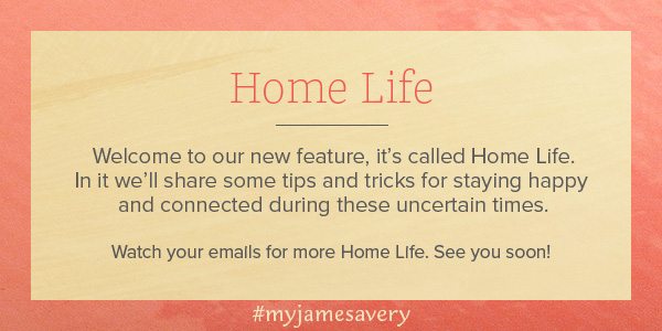 Home Life - Welcome to our new feature, it's called Home Life. In it we'll share some tips and tricks for staying happy and connected during these uncertain times. Watch your emails for more Home Life. See you soon!