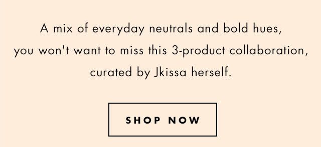 A mix of every neutrals and bolds hues you won't want to miss this 3-product collaboration, curated by Jkissa herself. Shop Now