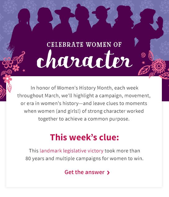 CELEBRATE WOMEN OF character In honor of Women’s History Month, each week throughout March, we’ll highlight a campaign, movement, or era in women’s history—and leave clues to moments when women (and girls!) of strong character worked together to achieve a common purpose. This week’s clue: This landmark legislative victory took more than 80 years and multiple campaigns for women to win. Get the answer