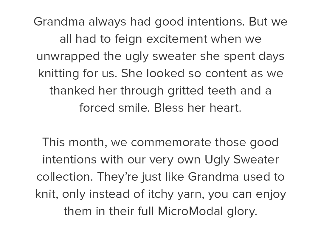 Grandma always had good intentions. But we all had to feign excitement when we unwrapped the ugly sweater she spent days knitting for us. She looked so content as we thanked her through gritted teeth and a forced smile. Bless her heart. This month, we commemorate those good intentions with our very own Ugly Sweater collection. They’re just like Grandma used to knit, only instead of itchy yarn, you can enjoy them in their full MicroModal glory. .