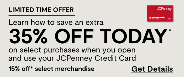 Limited time offer. Learn how to save an extra 35% off today* on select purchases when you open and use your JCPenney Credit Card. 15% off* select merchandise. Get Details