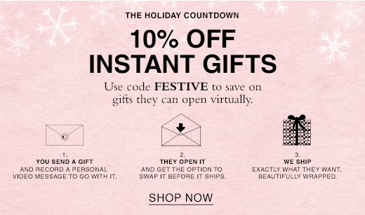 The Holiday Countdown. 10% Off Instant Gifts. Use code FESTIVE to save on gifts they can open virtually. 1. You send a gift and record a personal message to go with it. 2. They Open it and get to swap it before it ships. 3. We ship exactly what they want, beautifully wrapped. SHOP NOW