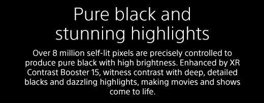 Pure black and stunning highlights | Over 8 million self-lit pixels are precisely controlled to produce pure black with high brightness. Enhanced by XR Contrast Booster 15, witness contrast with deep, detailed blacks and dazzling highlights, making movies and shows come to life.