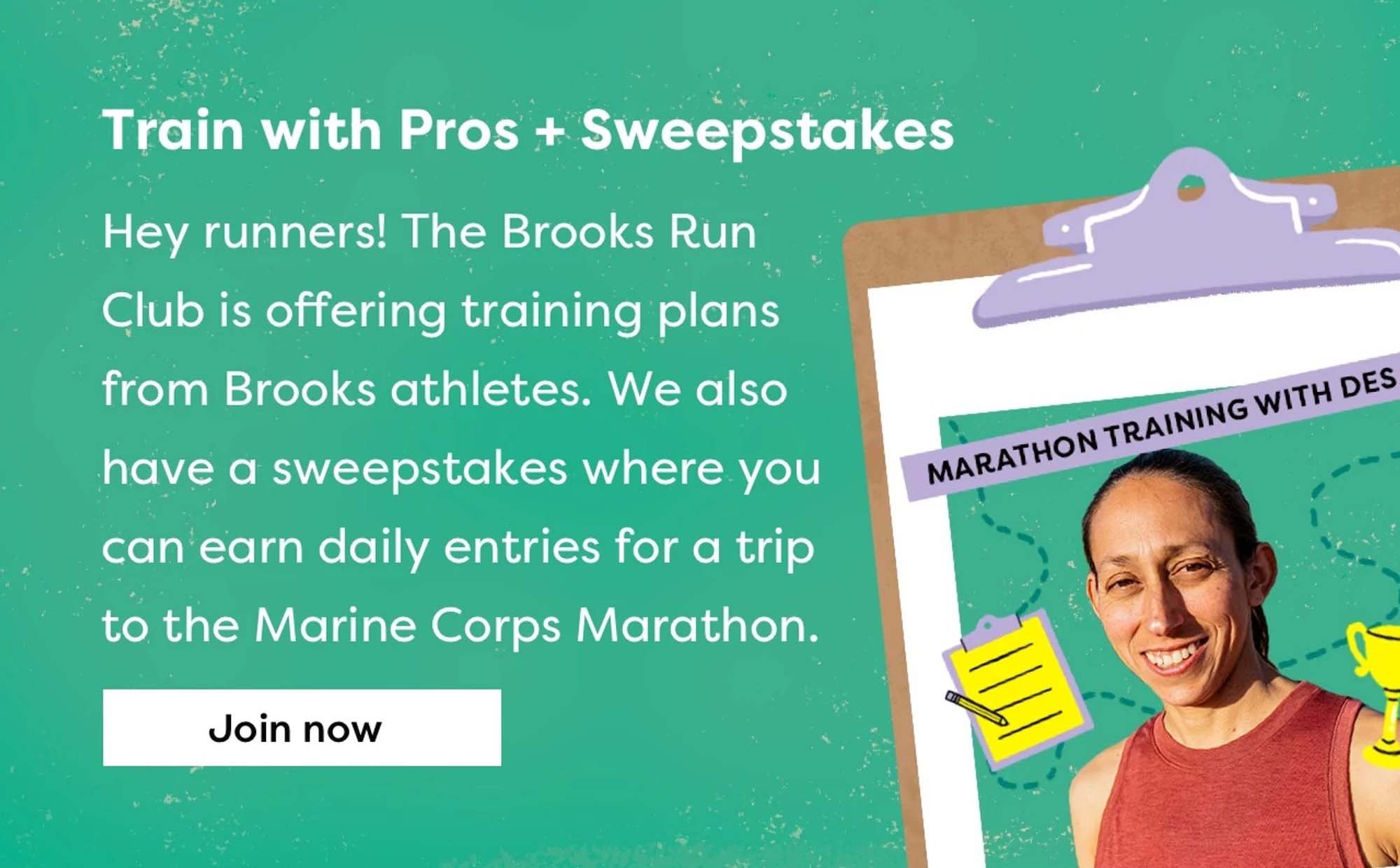 Train with the Pros + Sweepstakes | Hey runners! The Brooks Run Club is offering training plans form Brooks athletes. We also have a sweepstakes where you can earn daily entries for a trip to the Marine Corps Marathon | Join now