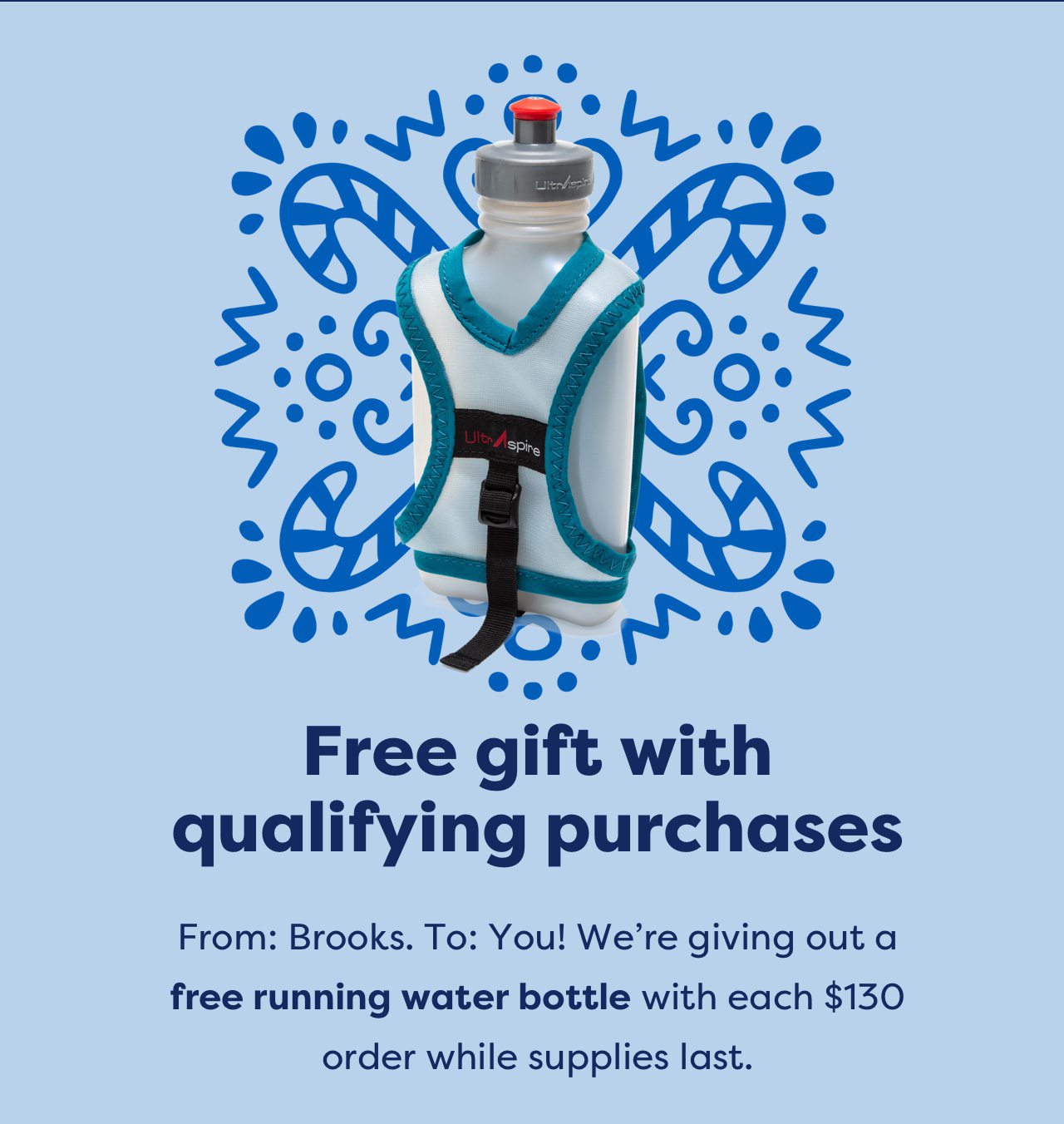 Free gift with qualifying purchases | From: Brooks. To: You! We're giving out a free running water bottle with each $130 order while supplies last.