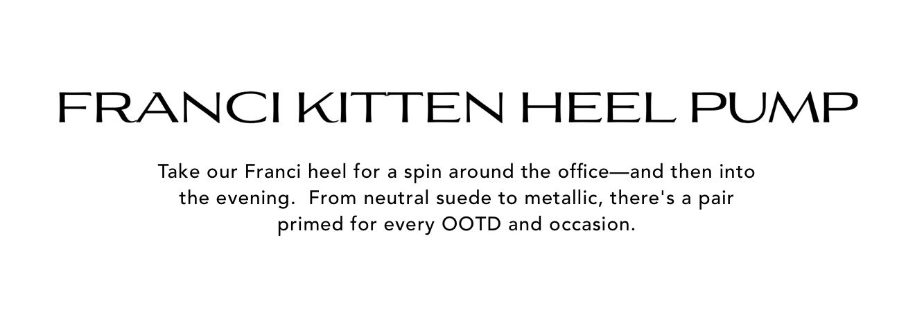 Franci Kitten Heel Pump | Take our Franci heel for a spin around the office - and then into the evening. From neutral suede to metallic, there's a pair primed for every OOTD and occasion.