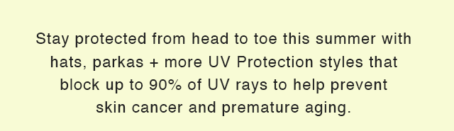 SUB - STAY PROTECTED FROM HEAD TO TOE THIS SUMER WITH HATS, PARKAS, AND MORE UV PROTECTION STYLES THAT BLOCK UP TO 90% OF UV RAYS TO HELP PREVENT SKIN CANCER AND PREMATURE AGING.