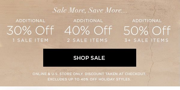 SALE MORE, SAVE MORE... Additional 30% Off 1 Sale Item Additional 40% Off 2 Sale Items Additional 50% Off 3+ Sale Items SHOP SALE > ONLINE & U.S. STORE ONLY. DISCOUNT TAKEN AT CHECKOUT. EXCLUDES UP TO 40% OFF HOLIDAY STYLES.