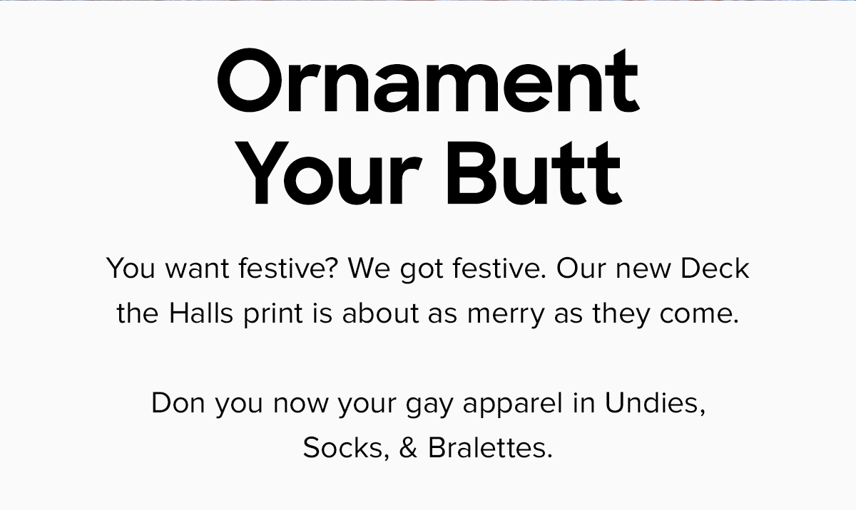 You want festive? We got festive. Our new Deck the Halls print is about as merry as they come. Don you now your gay apparel in Undies, Socks, & Bralettes. 