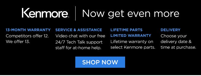 Kenmore® | Now get even more | 13-MONTH WARRANTY - Competitors offer 12. We offer 13. | SERVICE & ASSISTANCE - Video chat with our free 24/7 Tech Talk support staff for at-home help. | LIFETIME PARTS LIFETIME WARRANTY - Lifetime warranty on select Kenmore parts | DELIVERY - Choose your delivery date & time at purchase. | SHOP NOW