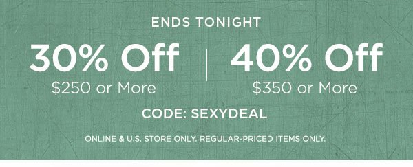 ENDS TONIGHT 30% OFF $250 or More 40% OFF $350 or More CODE: SEXYDEAL ONLINE & U.S. STORE ONLY. REGULAR-PRICED ITEMS ONLY.