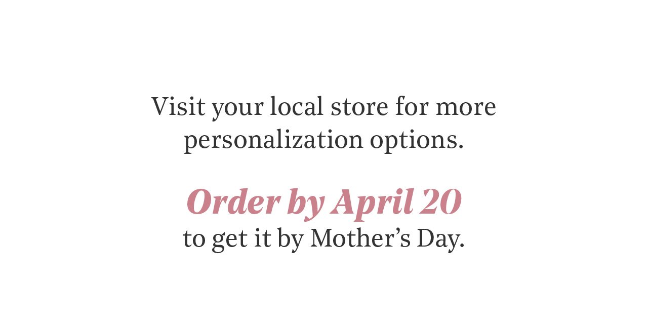 Visit Your Local Store for More Personalization Options | Order by April 20 for Mother's Day Delivery