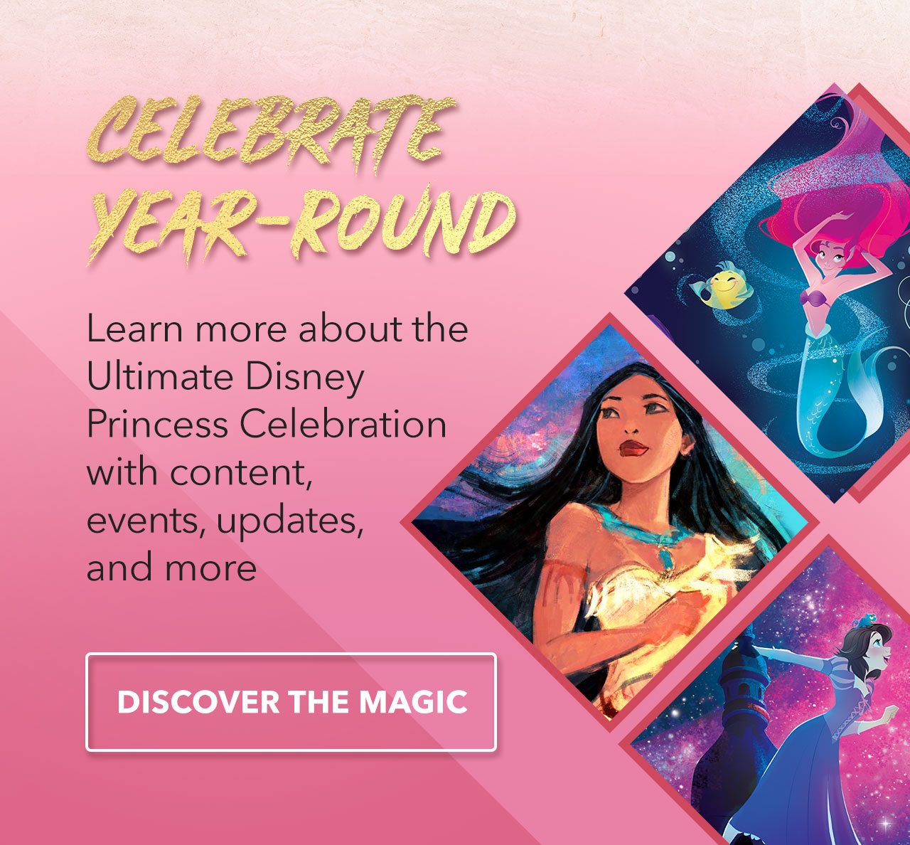 CELEBRATE YEAR-ROUNDLearn more about the Ultimate Disney Princess Celebration with content, events, updates, and more | Discover the magic