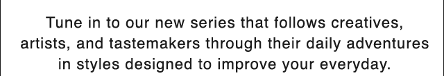 BANNER 2 - TUNE IN TO OUR NEW SERIES THAT FOLLOWS CREATIVES, ARTISTS, AND TASTEMAKERS THROUGH THEIR DAILY ADVENTURES IN STYLES DESIGNED TO IMPROVE YOUR EVERYDAY.