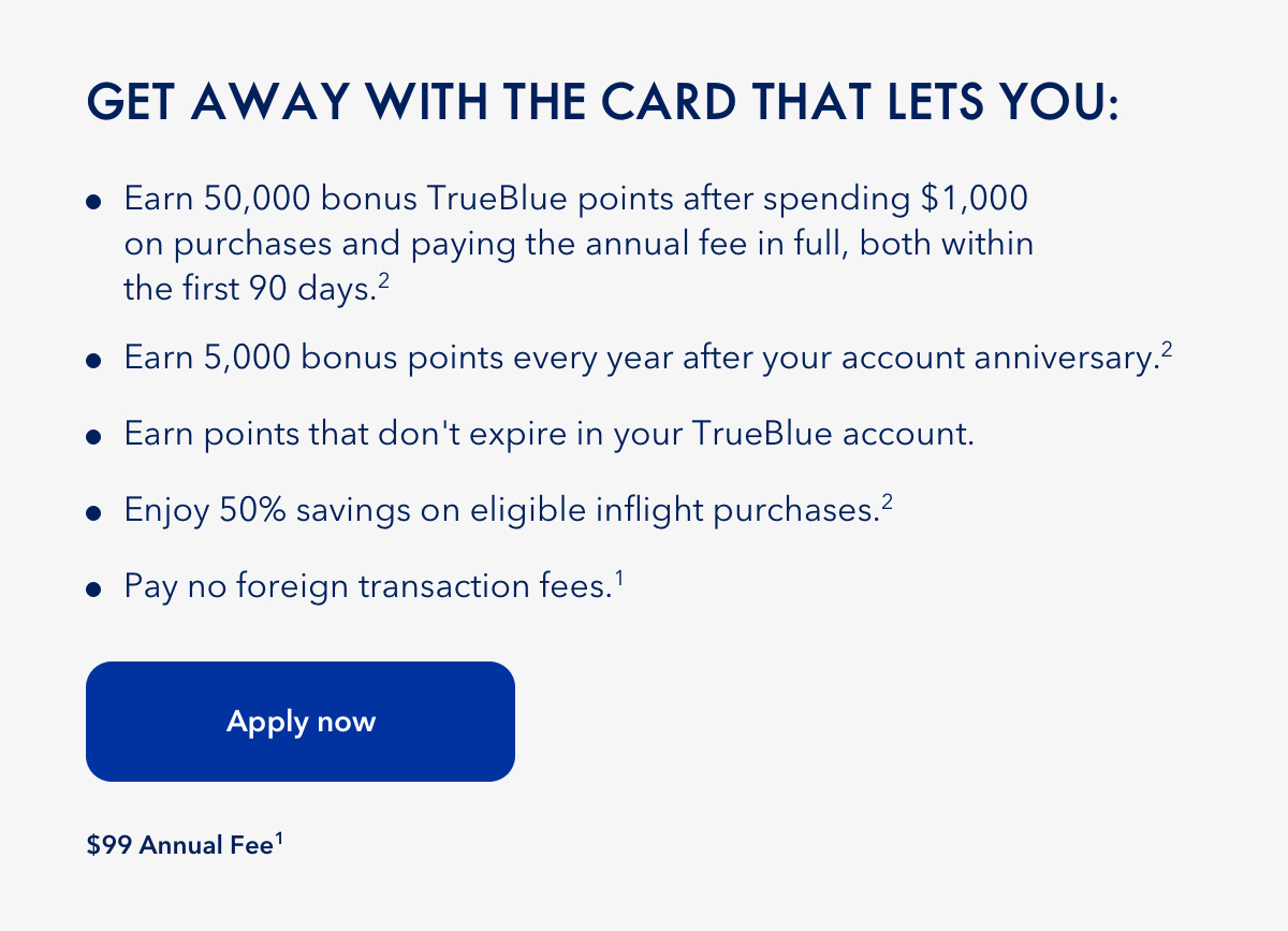 Getaway with the Card that gives you 50,000 bonus TrueBlue points after spending $1,000 on purchases and paying the annual fee in full, both within the first 90 days (2). Earn 5,000 points every year after your account anniversary (2). Earn points that don't expire in your TrueBlue account. Enjoy 50% savings on eligible inflight purchase (2). Pay no foriegn transaction fees (1). Click here to apply now. $99 annual fee (1).