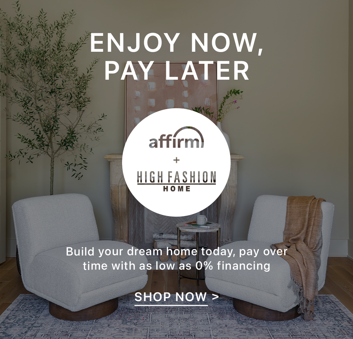 Enjoy Now, Pay Later | Affirm + High Fashion Home | Build your dream home today, pay over time with as low as 0% financing | Shop Now >
