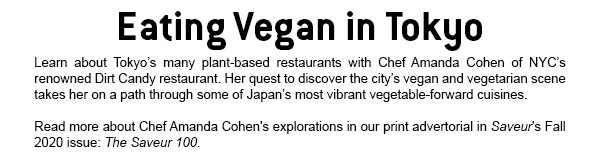 Eating Vegan in Tokyo Learn about Tokyo's many plant-based restaurants with Chef Amanda Cohen of NYC'S renowned Dirt Candy restaurant. Her quest to discover the city's vegan and vegetarian scene takes her on a path through some of Japan's most vibrant vegetable-forward cusines.