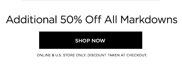 Additional 50% Off All Markdowns SHOP NOW > ONLINE & U.S. STORE ONLY. DISCOUNT TAKEN AT CHECKOUT.