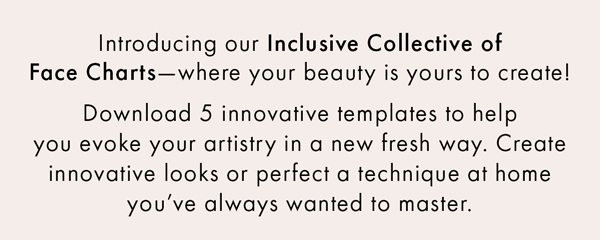 Introducing our Inclusive Collective of Face Charts—where your beauty is yours to create! Download 5 innovative templates to help you evoke your artistry in a new fresh way. Create innovative looks or perfect a technique at home you’ve always wanted to master. 