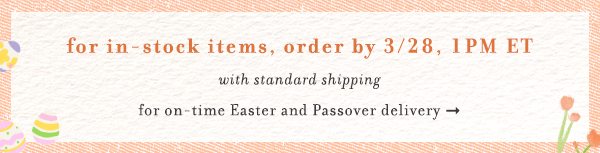 for in-stock items, order by 3/28 1pm ET. with standard shipping for on-time easter and passover delivery.