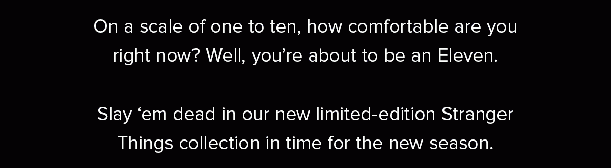 On a scale of one to ten, how comfortable are you right now? Well, you’re about to be an Eleven. Slay ‘em dead in our new limited-edition Stranger Things collection in time for the new season.