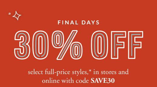 FINAL DAYS 30% OFF select full-price styles,* in stores and online with code SAVE30