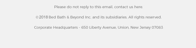 Please do not reply to this email, contact us here. ©2017 Bed Bath & Beyond Inc. and its subsidiaries. All rights reserved. Corporate Headquarters - 650 Liberty Avenue, Union, New Jersey 07083