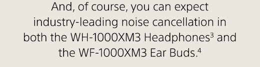 And, of course, you can expect industry-leading noise cancellation in both the WH-1000XM3 Headphones(3) and the WF-1000XM3 Ear Buds.(4)