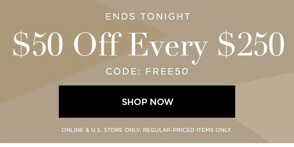 ENDS TONIGHT $50 Off Every $250 CODE: FREE50 SHOP NOW > ONLINE & U.S. STORE ONLY. REGULAR-PRICED ITEMS ONLY.