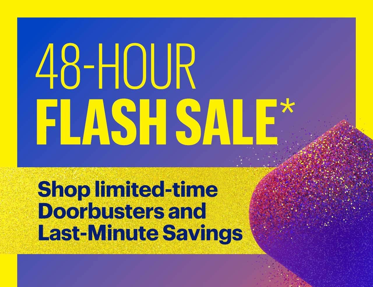 48-Hour Flash Sale. Shop limited-time Doorbusters and Last-Minute Savings. Reference disclaimer.