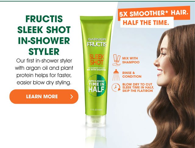 FRUCTIS SLEEK SHOT IN-SHOWER STYLER - Our first in-shower styler with argan oil and plant protein helps for faster, easier blow dry styling. - LEARN MORE > - 5X SMOOTHER* HAIR. HALF THE TIME. - MIX WITH SHAMPOO - RINSE & CONDITION - BLOW DRY TO CUT SLEEK TIME IN HALF, SKIP THE FLATIRON