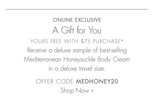 Online Exclusive | A Gift For You | Yours Free With $75 Purchase* | Receive a deluxe sample of best-selling Mediterranean Honeysuckle Body Cream in a deluxe travel size | OFFER CODE MEDHONEY20 | Shop Now
