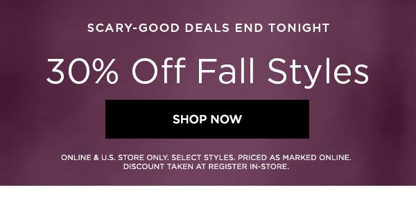 SCARY-GOOD DEALS END TONIGHT 30% Off Fall Styles SHOP NOW > ONLINE & U.S. STORE ONLY. SELECT STYLES. PRICED AS MARKED ONLINE. DISCOUNT TAKEN AT REGISTER IN-STORE.