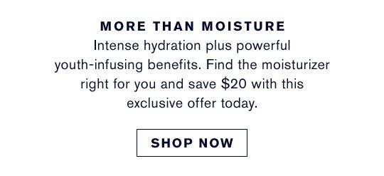 MORE THAN MOISTURE Intense hydration plus powerful youth-infusing benefits. Find the moisturizer right for you and save $20 with this exclusive offer today. | SHOP NOW