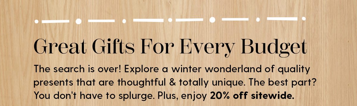 Great Gifts For Every Budget | The search is over! Explore a winter wonderland of quality presents that are thoughtful & totally unique. The best part? You don't have to splurge. Plus, enjoy 20% off sitewide.