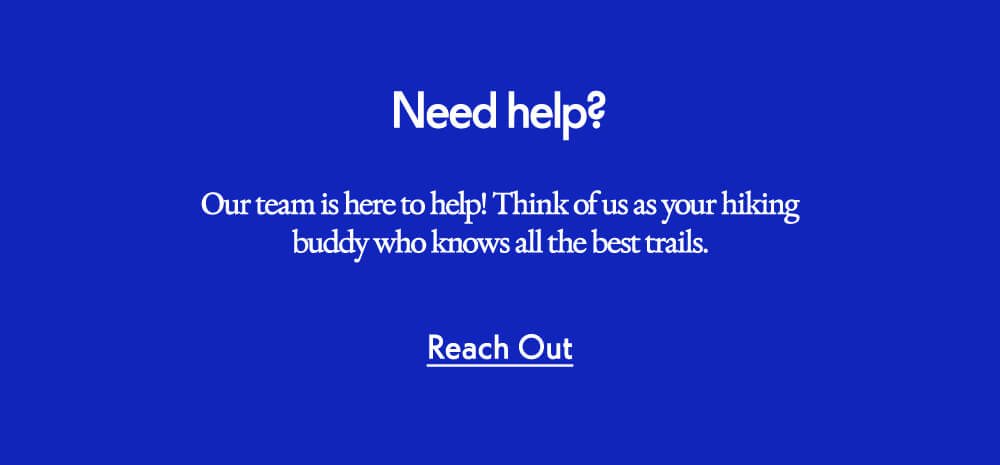 Need help? Our team is here to help! Think of us as your hiking buddy who knows all the best trails. Reach Out