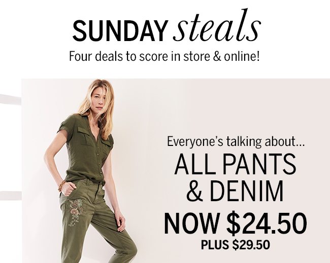 Sunday steals. Four deals to score in store & online! Everyone's talking about... ALL PANTS & DENIM NOW $24.50 PLUS $29.50