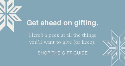 Get ahead on gifting. Here's a peek at all the things you'll want to give(or keep). SHOP THE GIFT GUIDE