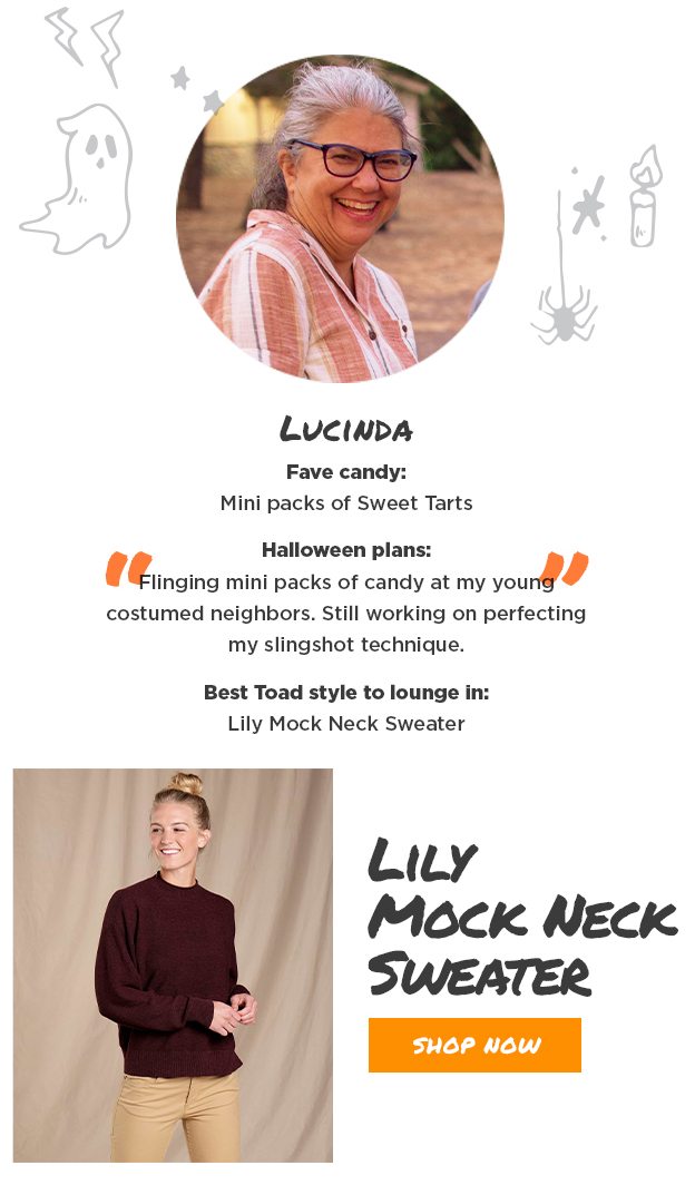 Lucinda Fave candy: Mini packs of Sweet Tarts. Halloween plans: Flinging mini packs of candy at my young costumed neighbors. Still working on perfecting my slingshot technique. Best Toad style to lounge in: Lily Mock Neck Sweater