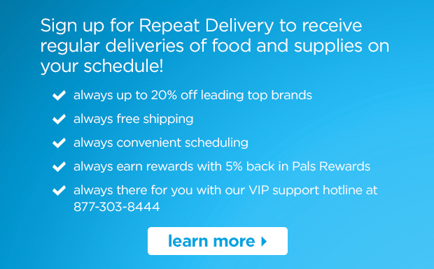 Sign up for Repeat Delivery to receive regular deliveries of food and supplies on your schedule. Always up to 20% off leading top brands, always free shipping, always convenient scheduling, always earn rewards with 5% back in Pals Rewards, always there for you with our VIP support hotline at (877) 303-844. Learn more >