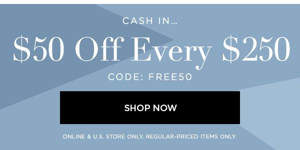 CASH IN... $50 Off Every $250 CODE: FREE50 SHOP NOW > ONLINE & U.S. STORE ONLY. REGULAR-PRICED ITEMS ONLY.