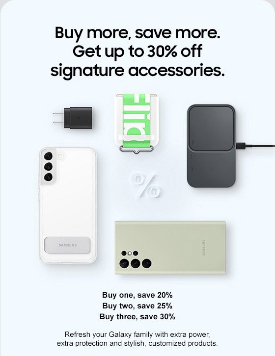 Buy more, save more. Get up to 30% off signature accessories. Buy one, save 20% Buy two, save 25% Buy three, save 30% Refresh your Galaxy family with extra power, extra protection and stylish, customized products.