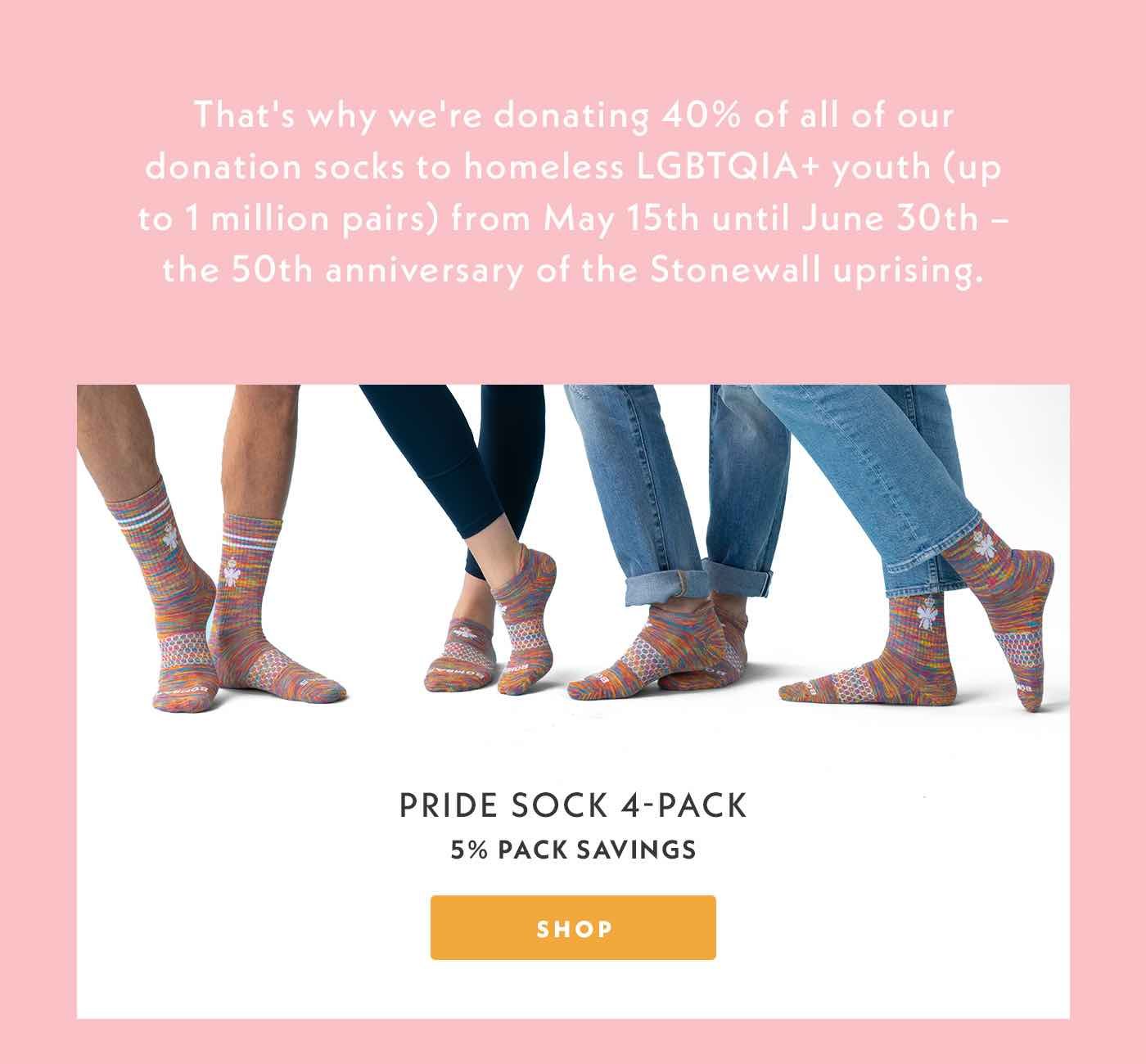 Shop Pride Sock 4-Pack. We're donating 40% of all of our donation socks to homeless LGBTQIA+ youth (up to 1 million pairs) from May 15th until June 30th - the 50th anniversary of the Stonewall uprising.