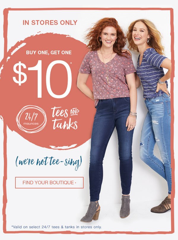 In stores only. Buy one, get one $10* 24/7 maurices tees and tanks. We're not tee-sing. Find your boutique. *Valid on select 24/7 tees and tanks in stores only.