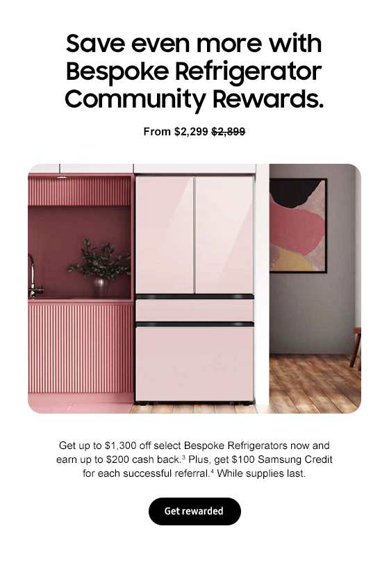 Save even more with Bespoke Refrigerator Community Rewards. From $2,299 $2,899 Get up to $1,300 off select Bespoke Refrigerators now and earn up to $200 cash back.3 Plus, get $100 Samsung Credit for each successful referral.4 While supplies last. Get rewarded