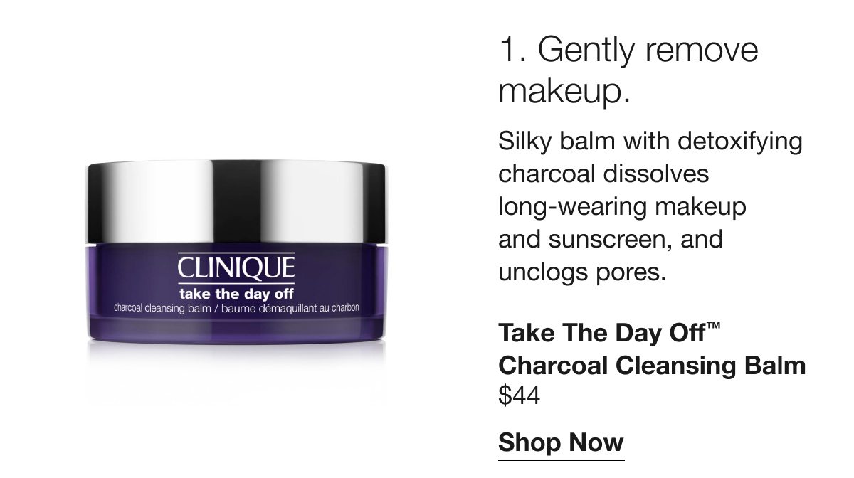 1. Gently remove makeup. | Silky balm with detoxifying charcoal dissolves long-wearing makeup and sunscreen, and unclogs pores. | Take The Day Off™ Charcoal Cleansing Balm | $44 | Shop Now